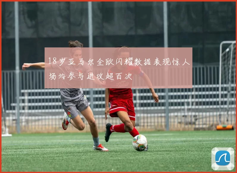 18岁亚马尔全欧闪耀数据表现惊人场均参与进攻超百次