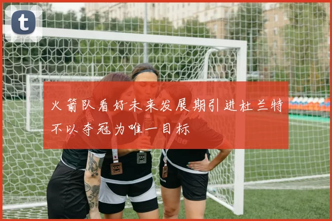 火箭队看好未来发展期引进杜兰特不以夺冠为唯一目标