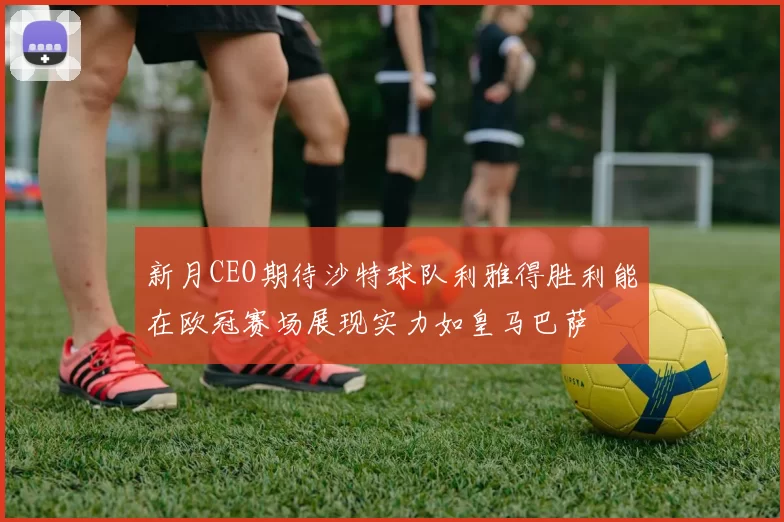 新月CEO期待沙特球队利雅得胜利能在欧冠赛场展现实力如皇马巴萨