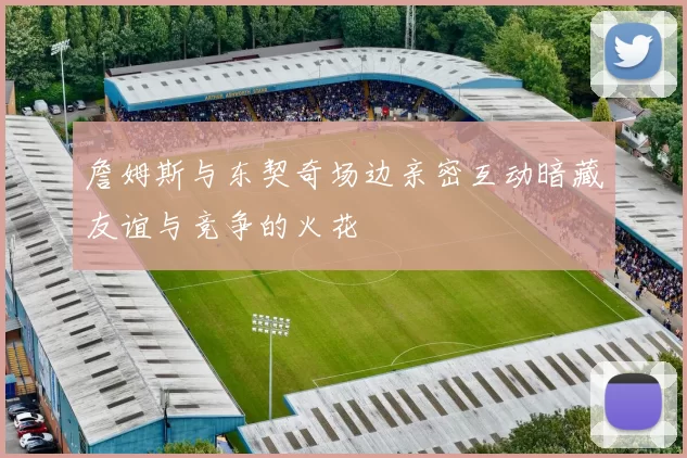 詹姆斯与东契奇场边亲密互动暗藏友谊与竞争的火花