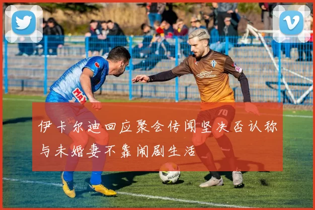伊卡尔迪回应聚会传闻坚决否认称与未婚妻不靠闹剧生活