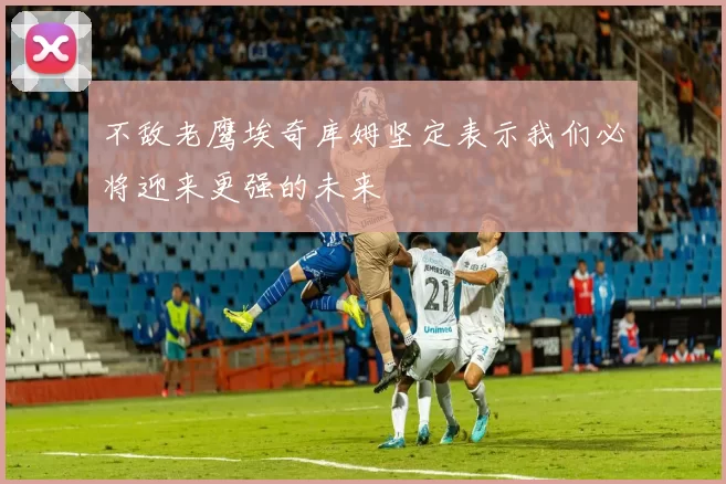 不敌老鹰埃奇库姆坚定表示我们必将迎来更强的未来
