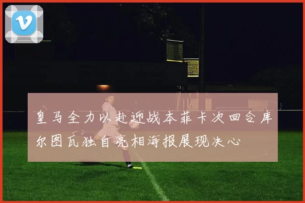 皇马全力以赴迎战本菲卡次回合库尔图瓦独自亮相海报展现决心