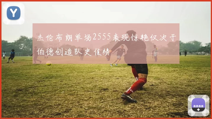 杰伦布朗单场2555表现惊艳仅次于伯德创造队史佳绩