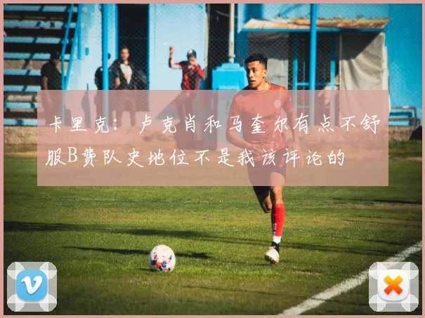 卡里克：卢克肖和马奎尔有点不舒服B费队史地位不是我该评论的