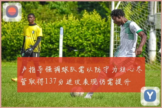 卢指导强调球队需以防守为核心尽管取得137分进攻表现仍需提升