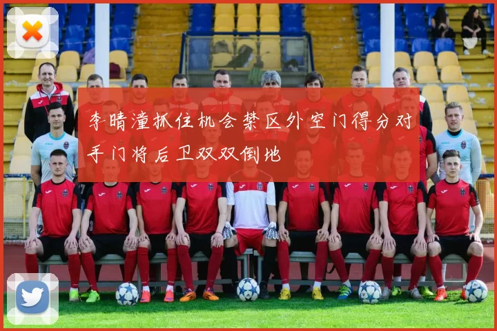 李晴潼抓住机会禁区外空门得分对手门将后卫双双倒地