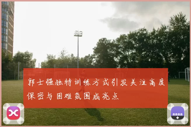 郭士强独特训练方式引发关注高度保密与困难氛围成亮点