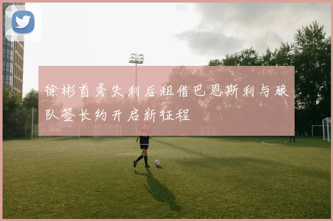 徐彬首秀失利后租借巴恩斯利与狼队签长约开启新征程