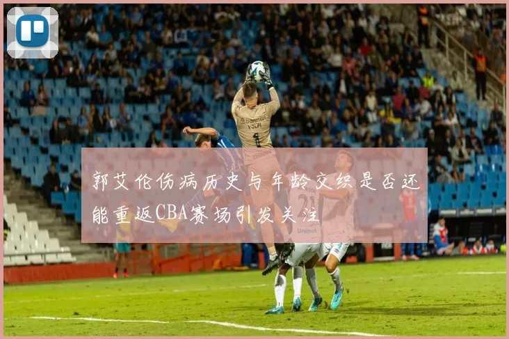 郭艾伦伤病历史与年龄交织是否还能重返CBA赛场引发关注