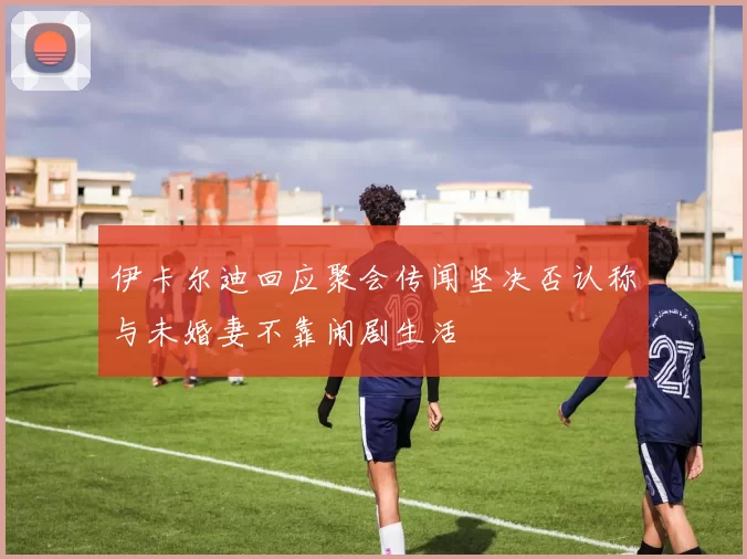 伊卡尔迪回应聚会传闻坚决否认称与未婚妻不靠闹剧生活