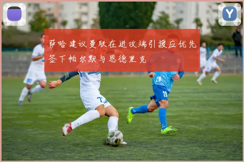 萨哈建议曼联在进攻端引援应优先签下帕尔默与恩德里克