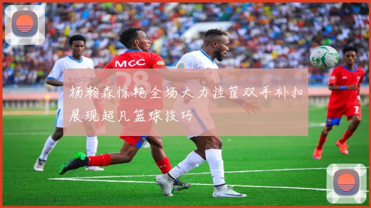 杨瀚森惊艳全场大力挂筐双手补扣展现超凡篮球技巧