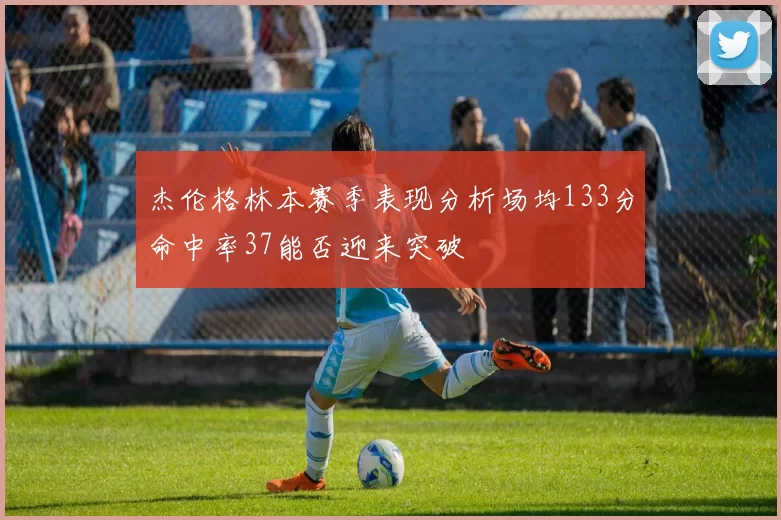 杰伦格林本赛季表现分析场均133分命中率37能否迎来突破