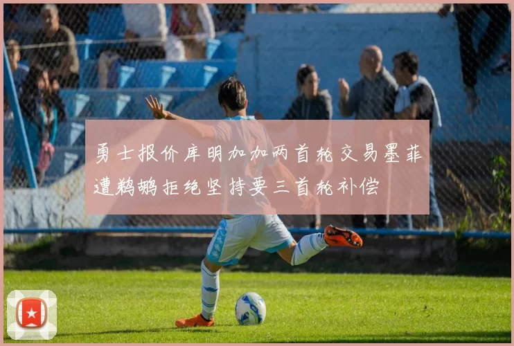 勇士报价库明加加两首轮交易墨菲遭鹈鹕拒绝坚持要三首轮补偿