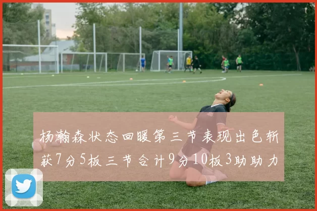 杨瀚森状态回暖第三节表现出色斩获7分5板三节合计9分10板3助助力球队反击