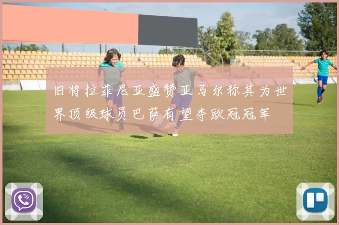 旧将拉菲尼亚盛赞亚马尔称其为世界顶级球员巴萨有望夺欧冠冠军
