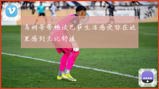 乌姆蒂蒂畅谈巴萨生活感受称在这里感到无比舒适