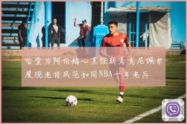 哈登为阿伦精心烹饪新秀克尼佩尔展现老将风范如同NBA十年老兵