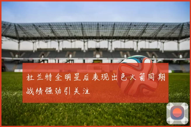 杜兰特全明星后表现出色火箭同期战绩强劲引关注