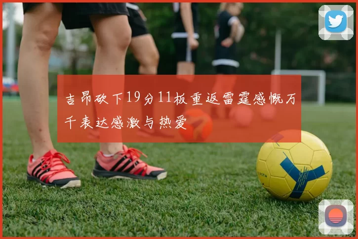 吉昂砍下19分11板重返雷霆感慨万千表达感激与热爱